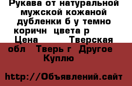 Рукава от натуральной мужской кожаной дубленки б/у темно-коричн. цвета р52-54 › Цена ­ 300 - Тверская обл., Тверь г. Другое » Куплю   